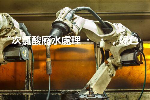 “次氯酸廢水處理，綠色環(huán)保新篇章”